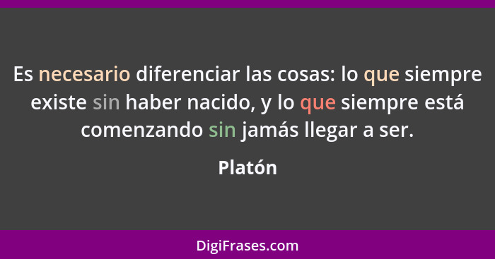 Es necesario diferenciar las cosas: lo que siempre existe sin haber nacido, y lo que siempre está comenzando sin jamás llegar a ser.... - Platón