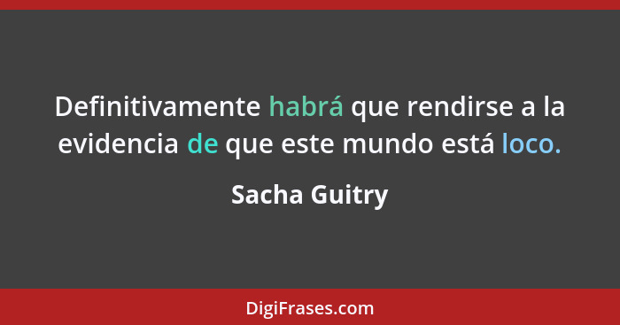 Definitivamente habrá que rendirse a la evidencia de que este mundo está loco.... - Sacha Guitry