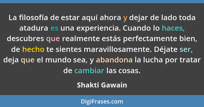 La filosofía de estar aquí ahora y dejar de lado toda atadura es una experiencia. Cuando lo haces, descubres que realmente estás perfe... - Shakti Gawain