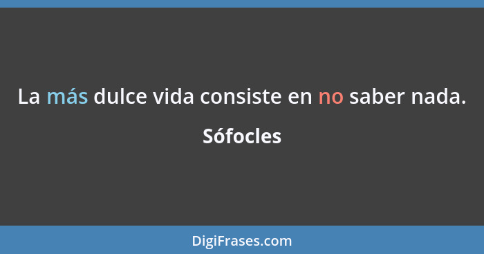 La más dulce vida consiste en no saber nada.... - Sófocles