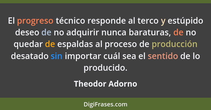 El progreso técnico responde al terco y estúpido deseo de no adquirir nunca baraturas, de no quedar de espaldas al proceso de producc... - Theodor Adorno