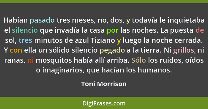 Habían pasado tres meses, no, dos, y todavía le inquietaba el silencio que invadía la casa por las noches. La puesta de sol, tres minu... - Toni Morrison