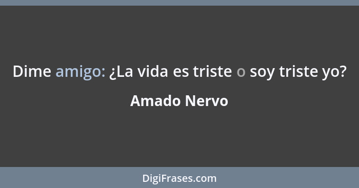 Dime amigo: ¿La vida es triste o soy triste yo?... - Amado Nervo