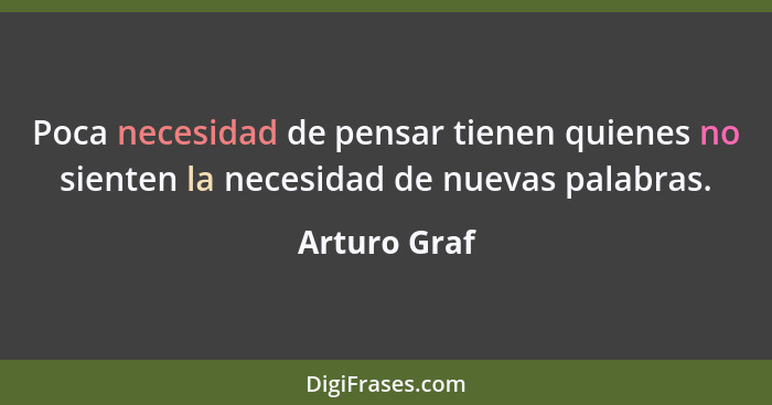 Poca necesidad de pensar tienen quienes no sienten la necesidad de nuevas palabras.... - Arturo Graf