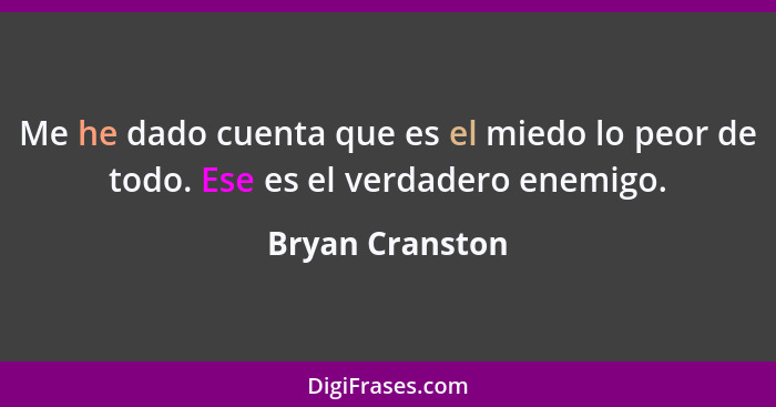 Me he dado cuenta que es el miedo lo peor de todo. Ese es el verdadero enemigo.... - Bryan Cranston