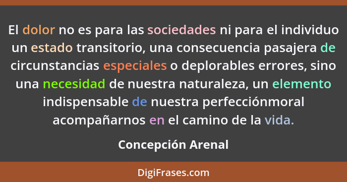 El dolor no es para las sociedades ni para el individuo un estado transitorio, una consecuencia pasajera de circunstancias especia... - Concepción Arenal