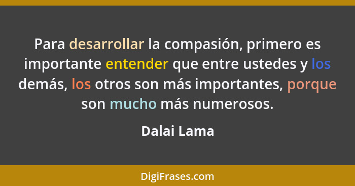 Para desarrollar la compasión, primero es importante entender que entre ustedes y los demás, los otros son más importantes, porque son mu... - Dalai Lama