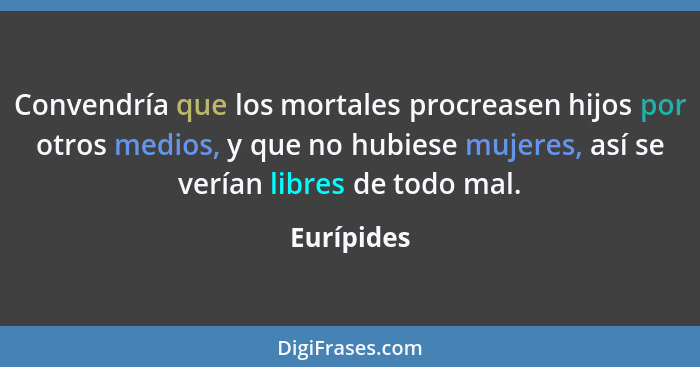 Convendría que los mortales procreasen hijos por otros medios, y que no hubiese mujeres, así se verían libres de todo mal.... - Eurípides