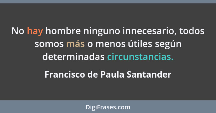 No hay hombre ninguno innecesario, todos somos más o menos útiles según determinadas circunstancias.... - Francisco de Paula Santander