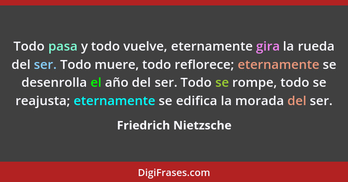 Todo pasa y todo vuelve, eternamente gira la rueda del ser. Todo muere, todo reflorece; eternamente se desenrolla el año del ser... - Friedrich Nietzsche