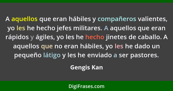 A aquellos que eran hábiles y compañeros valientes, yo les he hecho jefes militares. A aquellos que eran rápidos y ágiles, yo les he hech... - Gengis Kan