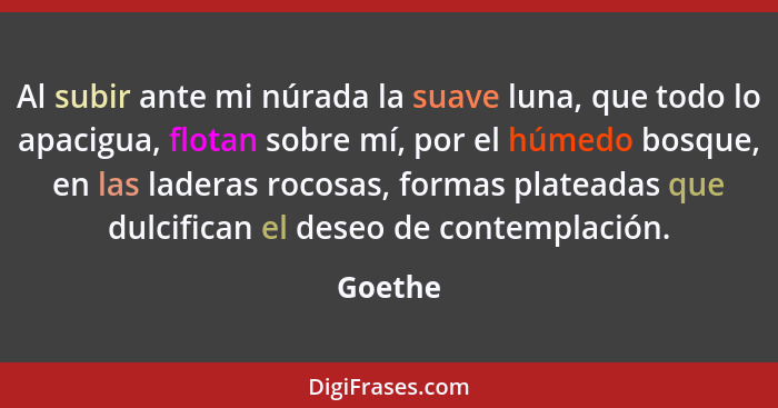 Al subir ante mi núrada la suave luna, que todo lo apacigua, flotan sobre mí, por el húmedo bosque, en las laderas rocosas, formas plateadas... - Goethe