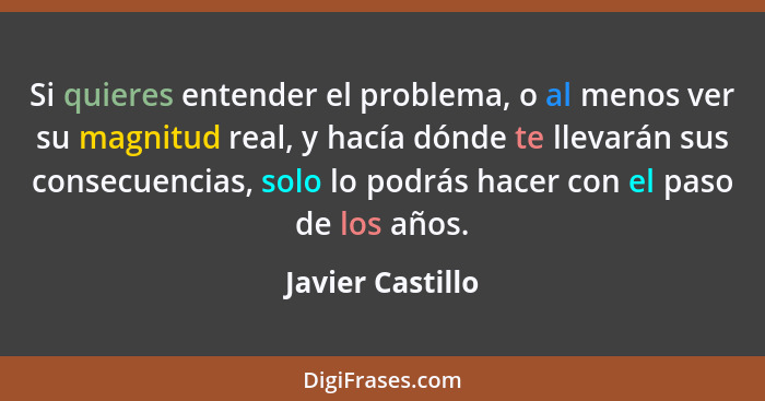 Si quieres entender el problema, o al menos ver su magnitud real, y hacía dónde te llevarán sus consecuencias, solo lo podrás hacer... - Javier Castillo