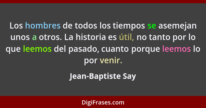 Los hombres de todos los tiempos se asemejan unos a otros. La historia es útil, no tanto por lo que leemos del pasado, cuanto porq... - Jean-Baptiste Say