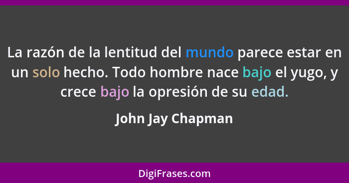 La razón de la lentitud del mundo parece estar en un solo hecho. Todo hombre nace bajo el yugo, y crece bajo la opresión de su edad... - John Jay Chapman