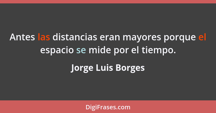 Antes las distancias eran mayores porque el espacio se mide por el tiempo.... - Jorge Luis Borges