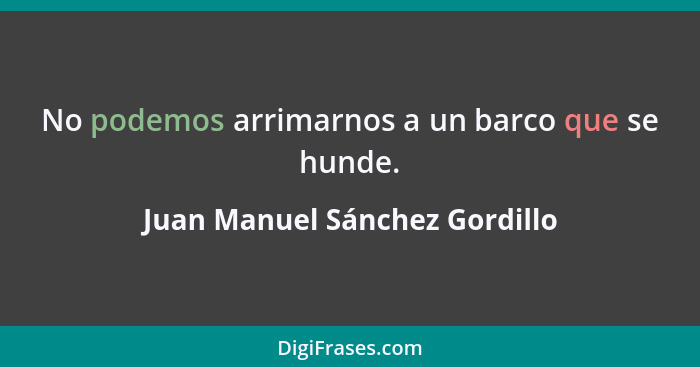 No podemos arrimarnos a un barco que se hunde.... - Juan Manuel Sánchez Gordillo