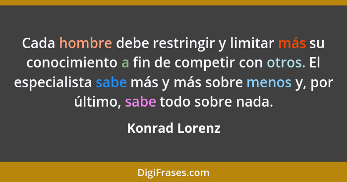 Cada hombre debe restringir y limitar más su conocimiento a fin de competir con otros. El especialista sabe más y más sobre menos y, p... - Konrad Lorenz