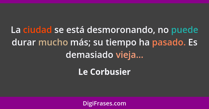 La ciudad se está desmoronando, no puede durar mucho más; su tiempo ha pasado. Es demasiado vieja...... - Le Corbusier