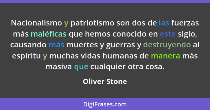 Nacionalismo y patriotismo son dos de las fuerzas más maléficas que hemos conocido en este siglo, causando más muertes y guerras y dest... - Oliver Stone