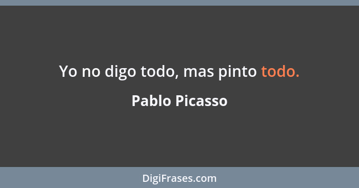 Yo no digo todo, mas pinto todo.... - Pablo Picasso