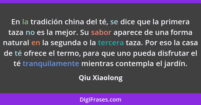 En la tradición china del té, se dice que la primera taza no es la mejor. Su sabor aparece de una forma natural en la segunda o la terc... - Qiu Xiaolong