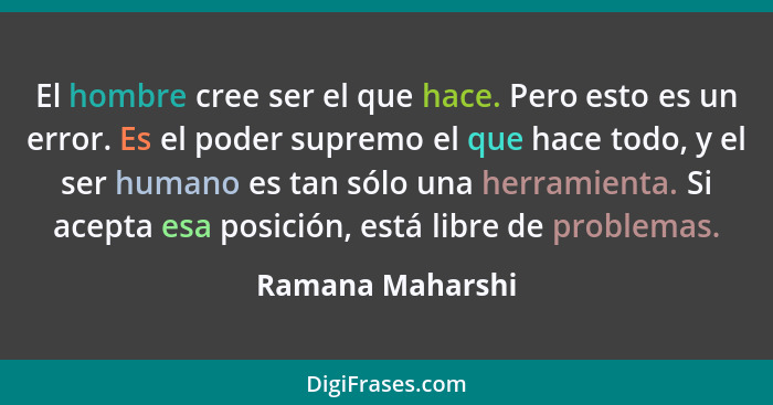 El hombre cree ser el que hace. Pero esto es un error. Es el poder supremo el que hace todo, y el ser humano es tan sólo una herrami... - Ramana Maharshi