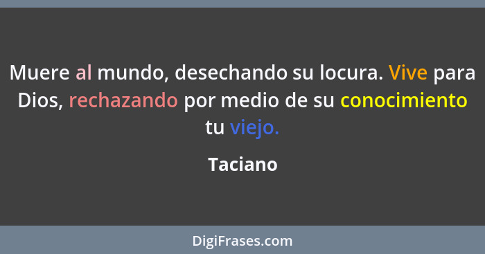 Muere al mundo, desechando su locura. Vive para Dios, rechazando por medio de su conocimiento tu viejo.... - Taciano