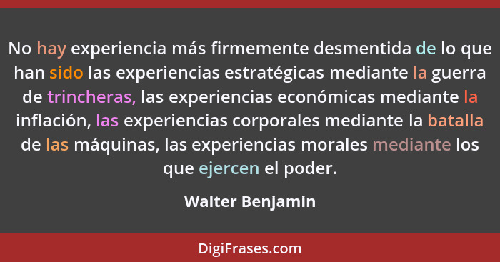 No hay experiencia más firmemente desmentida de lo que han sido las experiencias estratégicas mediante la guerra de trincheras, las... - Walter Benjamin