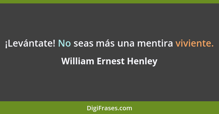 ¡Levántate! No seas más una mentira viviente.... - William Ernest Henley