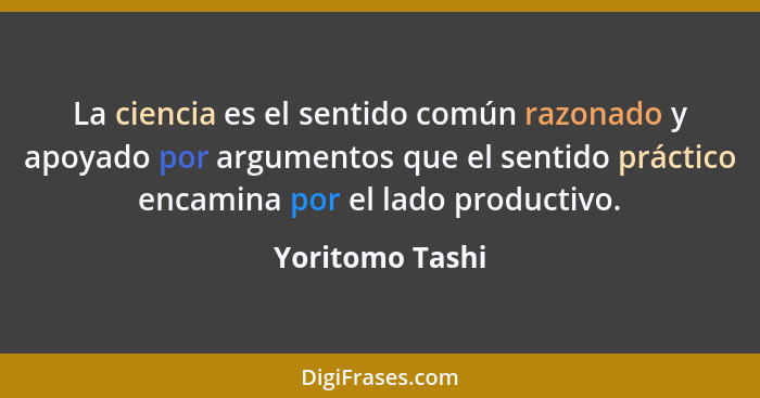 La ciencia es el sentido común razonado y apoyado por argumentos que el sentido práctico encamina por el lado productivo.... - Yoritomo Tashi