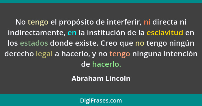 No tengo el propósito de interferir, ni directa ni indirectamente, en la institución de la esclavitud en los estados donde existe. C... - Abraham Lincoln