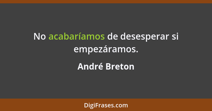 No acabaríamos de desesperar si empezáramos.... - André Breton