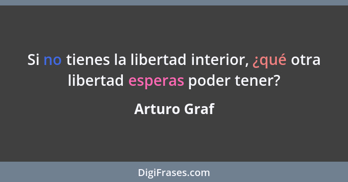 Si no tienes la libertad interior, ¿qué otra libertad esperas poder tener?... - Arturo Graf
