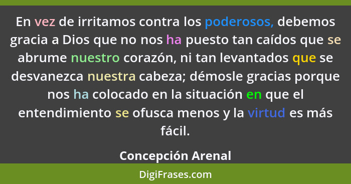 En vez de irritamos contra los poderosos, debemos gracia a Dios que no nos ha puesto tan caídos que se abrume nuestro corazón, ni... - Concepción Arenal