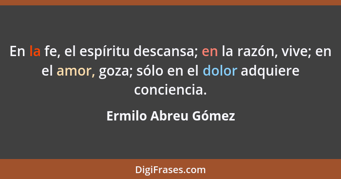 En la fe, el espíritu descansa; en la razón, vive; en el amor, goza; sólo en el dolor adquiere conciencia.... - Ermilo Abreu Gómez