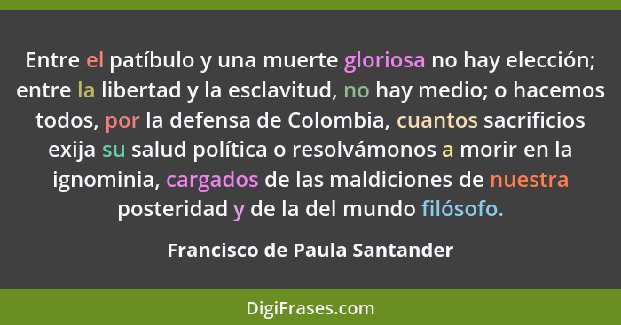 Entre el patíbulo y una muerte gloriosa no hay elección; entre la libertad y la esclavitud, no hay medio; o hacemos tod... - Francisco de Paula Santander