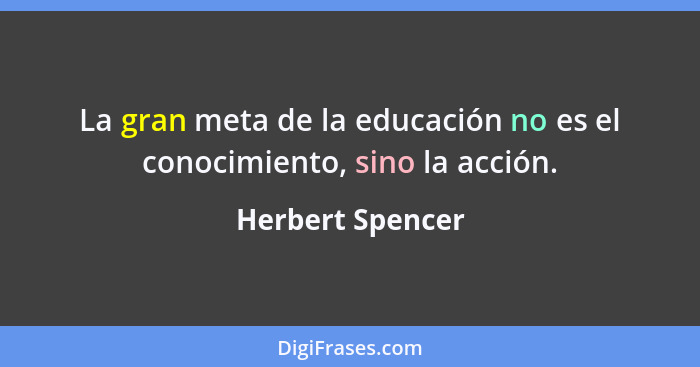La gran meta de la educación no es el conocimiento, sino la acción.... - Herbert Spencer