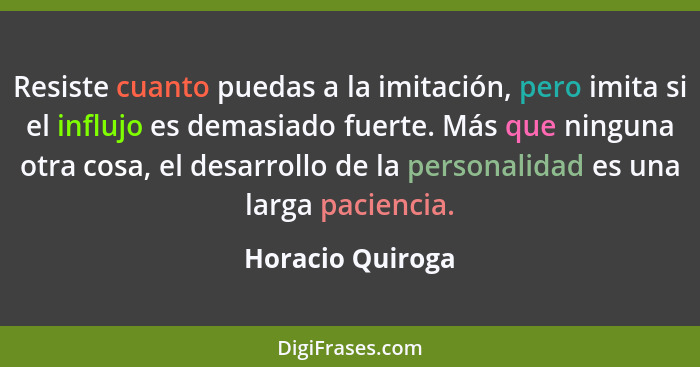 Resiste cuanto puedas a la imitación, pero imita si el influjo es demasiado fuerte. Más que ninguna otra cosa, el desarrollo de la p... - Horacio Quiroga