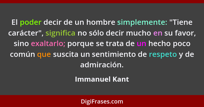 El poder decir de un hombre simplemente: "Tiene carácter", significa no sólo decir mucho en su favor, sino exaltarlo; porque se trata... - Immanuel Kant