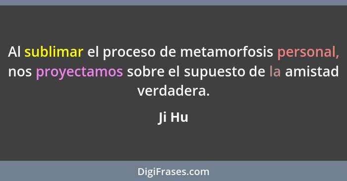 Al sublimar el proceso de metamorfosis personal, nos proyectamos sobre el supuesto de la amistad verdadera.... - Ji Hu