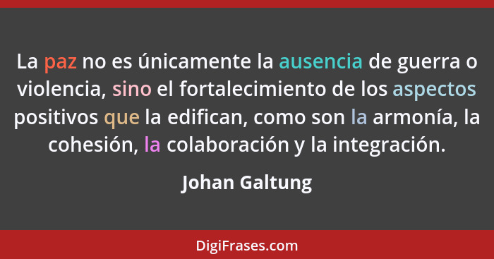 La paz no es únicamente la ausencia de guerra o violencia, sino el fortalecimiento de los aspectos positivos que la edifican, como son... - Johan Galtung