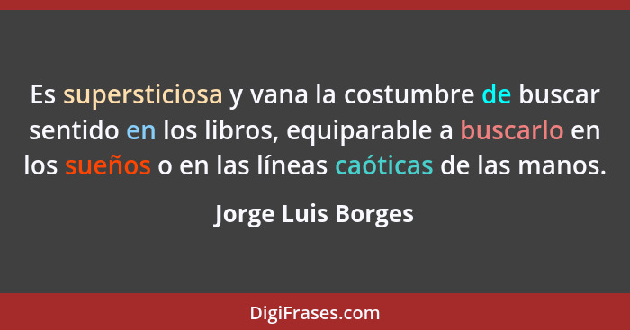 Es supersticiosa y vana la costumbre de buscar sentido en los libros, equiparable a buscarlo en los sueños o en las líneas caótica... - Jorge Luis Borges