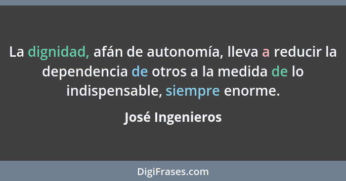 La dignidad, afán de autonomía, lleva a reducir la dependencia de otros a la medida de lo indispensable, siempre enorme.... - José Ingenieros