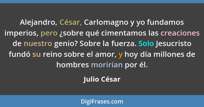 Alejandro, César, Carlomagno y yo fundamos imperios, pero ¿sobre qué cimentamos las creaciones de nuestro genio? Sobre la fuerza. Solo J... - Julio César