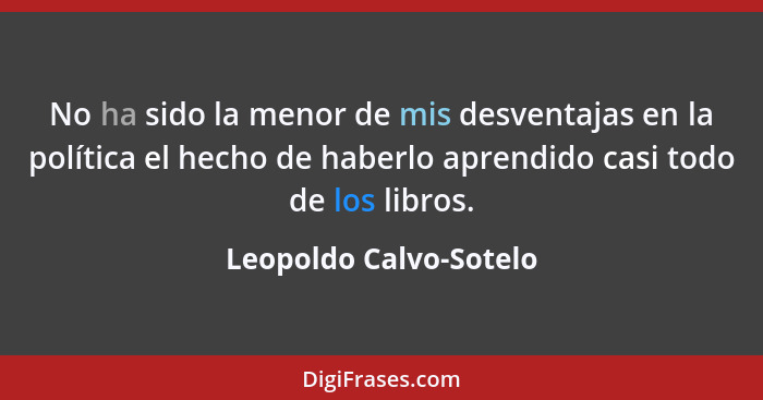 No ha sido la menor de mis desventajas en la política el hecho de haberlo aprendido casi todo de los libros.... - Leopoldo Calvo-Sotelo