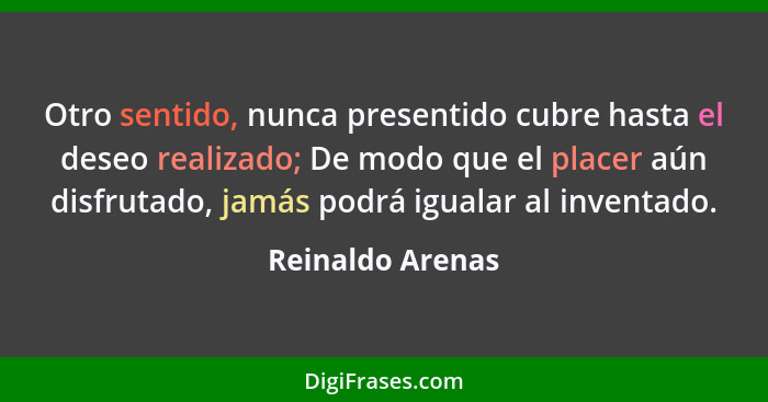 Otro sentido, nunca presentido cubre hasta el deseo realizado; De modo que el placer aún disfrutado, jamás podrá igualar al inventad... - Reinaldo Arenas