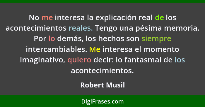 No me interesa la explicación real de los acontecimientos reales. Tengo una pésima memoria. Por lo demás, los hechos son siempre interc... - Robert Musil