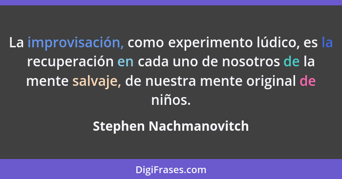 La improvisación, como experimento lúdico, es la recuperación en cada uno de nosotros de la mente salvaje, de nuestra mente or... - Stephen Nachmanovitch