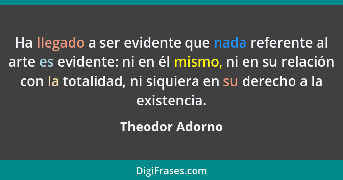 Ha llegado a ser evidente que nada referente al arte es evidente: ni en él mismo, ni en su relación con la totalidad, ni siquiera en... - Theodor Adorno